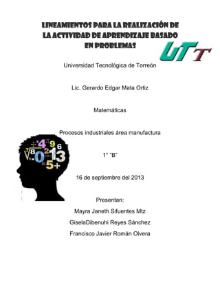 Universidad Tecnológica de Torreón
Lic. Gerardo Edgar Mata Ortiz
Matemáticas
Procesos industriales área manufactura
1° “B”
16 de septiembre del 2013
Presentan:
Mayra Janeth Sifuentes Mtz
GiselaDibenuhi Reyes Sánchez
Francisco Javier Román Olvera
LINEAMIENTOS PARA LA REALIZACIÓN DE
LA ACTIVIDAD DE APRENDIZAJE BASADO
EN PROBLEMAS
 