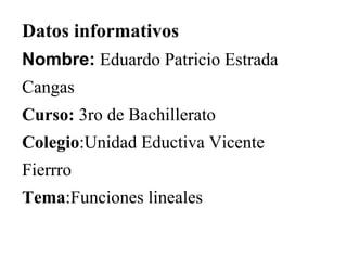 Datos informativos 
Nombre: Eduardo Patricio Estrada 
Cangas 
Curso: 3ro de Bachillerato 
Colegio:Unidad Eductiva Vicente 
Fierrro 
Tema:Funciones lineales 
 