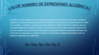Calcular el valor numérico de una expresión algebraica es obtener la cifra que resultaría
después de realizar todas las op...