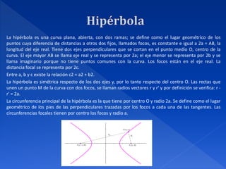 La hipérbola es una curva plana, abierta, con dos ramas; se define como el lugar geométrico de los
puntos cuya diferencia de distancias a otros dos fijos, llamados focos, es constante e igual a 2a = AB, la
longitud del eje real. Tiene dos ejes perpendiculares que se cortan en el punto medio O, centro de la
curva. El eje mayor AB se llama eje real y se representa por 2a; el eje menor se representa por 2b y se
llama imaginario porque no tiene puntos comunes con la curva. Los focos están en el eje real. La
distancia focal se representa por 2c.
Entre a, b y c existe la relación c2 = a2 + b2.
La hipérbola es simétrica respecto de los dos ejes y, por lo tanto respecto del centro O. Las rectas que
unen un punto M de la curva con dos focos, se llaman radios vectores r y r' y por definición se verifica: r -
r' = 2a.
La circunferencia principal de la hipérbola es la que tiene por centro O y radio 2a. Se define como el lugar
geométrico de los pies de las perpendiculares trazadas por los focos a cada una de las tangentes. Las
circunferencias focales tienen por centro los focos y radio a.
 