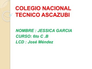 COLEGIO NACIONAL
TECNICO ASCAZUBI
NOMBRE : JESSICA GARCIA
CURSO: 6to C .B
LCD : José Méndez
 