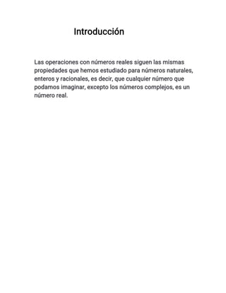 Introducción
Las operaciones con números reales siguen las mismas
propiedades que hemos estudiado para números naturales,
enteros y racionales, es decir, que cualquier número que
podamos imaginar, excepto los números complejos, es un
número real.
 