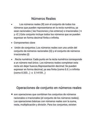 Números Reales
 Los números reales (R) son el conjunto de todos los
números que pueden representarse en la recta numérica, ya
sean racionales ( las fracciones y los enteros) o irracionales ( π
y √2 ) Este conjunto incluye todos los números que se pueden
expresar en forma decimal finita o infinita.
 Componentes clave
 Unión de conjuntos: Los números reales son una unión del
conjunto de números racionales (Q) y el conjunto de números
irracionales (I)
 .Recta numérica: Cada punto en la recta numérica corresponde
a un número real único. Los números reales completan esta
recta sin dejar huecos.Representación decimal: Se pueden
expresar en forma decimal, ya sea finita (como 0.5 ) o infinita
(como 0.333...) o 3.14159...)
Operaciones de conjunto en números reales
 son operaciones que combinan los conjuntos de números
racionales e irracionales (el conjunto de los números reales).
Las operaciones básicas con números reales son la suma,
resta, multiplicación y división. Para los conjuntos, existen
 