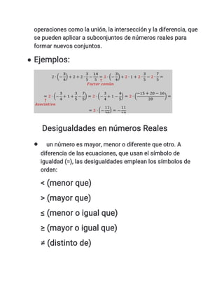 operaciones como la unión, la intersección y la diferencia, que
se pueden aplicar a subconjuntos de números reales para
formar nuevos conjuntos.
 Ejemplos:
Desigualdades en números Reales
 un número es mayor, menor o diferente que otro. A
diferencia de las ecuaciones, que usan el símbolo de
igualdad (=), las desigualdades emplean los símbolos de
orden:
< (menor que)
> (mayor que)
≤ (menor o igual que)
≥ (mayor o igual que)
≠ (distinto de)
 