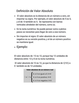 Definición de Valor Absoluto
 El valor absoluto es la distancia de un número a cero, sin
importar su signo. Por ejemplo, el valor absoluto de 5 es 5,
y el de -5 también es 5. Se representa con barras
verticales alrededor del número, como |x|.
 En la recta numérica: Se puede pensar como cuántos
pasos se necesitan para llegar de cero a ese número.
 Sin importar el signo: El valor absoluto de un número
negativo es su versión positiva, y el de un número positivo
se mantiene igual.
 Ejemplo:
El valor absoluto de -12 es 12, porque hay 12 unidades de
distancia entre -12 y 0 en la recta numérica.
El valor absoluto de 12 es 12, ya que la distancia de (12) a
0 también es de 12 unidades.
 