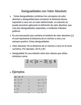 Desigualdades con Valor Absoluto
 Estas desigualdades combinan los conceptos de valor
absoluto y desigualdad para comparar la distancia deuna
expresión a cero con un valor determinado. La solución se
puede encontrar aplicando la definición de valor absoluto, que
crea dos desigualdades separadas, o mediante métodos
gráficos
 Es una inecuación que contiene el símbolo de valor absoluto (|.|)
el cual representa la distancia de un número a cero y es
siempre positivo. Estas desigualdades
 Valor absoluto: Es la distancia de un número a cero en la recta
numérica. Por ejemplo, |-5|=5 y |5|=
 Desigualdad: Es una relación entre dos valores que utiliza
símbolos como:
 Ejemplos
 
