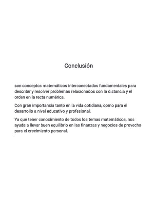 Conclusión
son conceptos matemáticos interconectados fundamentales para
describir y resolver problemas relacionados con la distancia y el
orden en la recta numérica.
Con gran importancia tanto en la vida cotidiana, como para el
desarrollo a nivel educativo y profesional.
Ya que tener conocimiento de todos los temas matemáticos, nos
ayuda a llevar buen equilibrio en las finanzas y negocios de provecho
para el crecimiento personal.
 