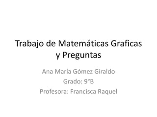Trabajo de Matemáticas Graficas
          y Preguntas
       Ana María Gómez Giraldo
              Grado: 9°B
      Profesora: Francisca Raquel
 