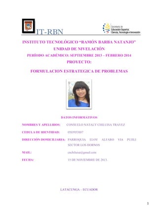 IT-RBN
RBN
INSTITUTO TECNOLÓGICO “RAMÓN BARBA NATANJO”
UNIDAD DE NIVELACIÓN
PERÍODO ACADÉMICO: SEPTIEMBRE 2013 – FEBRERO 2014

PROYECTO:
FORMULACION ESTRATEGICA DE PROBLEMAS

DATOS INFORMATIVOS
NOMBRES Y APELLIDOS:
APELLIDO
CEDULA DE IDENTIDAD:

CONSUELO NATALY CHILUISA TRAVEZ
0503953887

DIRECCIÓN DOMICILIARIA PARROQUIA
DOMICILIARIA:

ELOY

ALFARO

VIA

PUJILI

SECTOR LOS HORNOS
MAIL:

cnchiluisa@gmail.com

FECHA:

15 DE NOVIEMBRE DE 2013.

LATACUNGA – ECUADOR

1

 