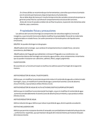 .En climascálidosse recomiendaque lasherramientas yutensiliosque entranal contacto
con él concreto permanezcan abaja temperaturaohumedecidos.
.Nose debe dejarde transcurrir muchotiempo entre dosvaciadosconsecutivosporque se
generanjuntasfríaslos cual afectaél comportamientoestructural del concreto .
.Antesde iniciarél vaciadose debende verificarlosplanos,laposición de elementoscomo
tuberías,caja y casetones .
Propiedades físicas y precauciones
Los aditivosdel concreto (hormigo)socomponentesde naturalezaorgánica ( resinas)0
inorgánica,cuyainclusióntienecomoobjetomodificarlaspropiedades físicasde losmateriales
conglomeradosen estadofresco.Se suelenpresentarenformade polvoode líquidocomo
emulsiones .
GRUPOS: Se puedendistinguirendosgrupos:
.Modificadoresde lareologia que cambianél comportamientoenestadofresco ,tal como
consistencia,docilidad,etc
.Modificadoresdel fraguado que adelantan oretrasanél fraguado osus condiciones.Los
componentes básicosdel hormigón soncemento,aguayáridos,otros componentes minoritarios
que se puedenincorporar son:adiciones,aditivos,fibras,cargasypigmentos
CLASIFICACION :
De acuerdocon su funciónprincipal se clasificaalosaditivosparaél hormigónde lasiguiente
manera:
ADITIVOREDUCTOR DE AGUA / PLASTIFICANTE:
Aditivoque ,sinmodificarlaconsistenciapermite reducirél contenidode aguade undeterminado
hormigón ,oque ,sinmodificarél contenidode agua,aumentaél asiento ( conode abrams)
/escurrimiento,o que produce ambosefectosalaves
ADITIVOREDUCTOR DE AGUA DE ALTA ACTIVIDAD/ADITIVOSUPERPLASTIFICANTE
Aditivoque sinmodificarlaconsistenciadel hormigón,oque sinmodificarél contenidode agua
,aumentaconsiderablemente él asiento(conode abrams)/escurrimiento,o que produce ambos
efectosala ves.
ADITIVOSREDUCTOR DE AGUA
Aditivoreductorde agua:Aditivo que reduce laperdidade agua,disminuyendoaexudación.
ADITIVOINCLUSORDE AIRE
Aditivoque permiteincorporardurante él amasadounacantidaddeterminada de burbujasde aire
, unifórmenme repartidas,que permanecendespuésdel endurecimiento permanecendespués
del endurecimiento
 