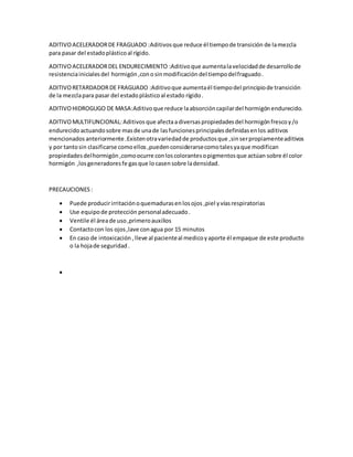 ADITIVOACELERADORDE FRAGUADO :Aditivosque reduce él tiempode transición de lamezcla
para pasar del estadoplásticoal rígido.
ADITIVOACELERADORDEL ENDURECIMIENTO :Aditivoque aumentalavelocidadde desarrollode
resistenciainicialesdel hormigón ,conosinmodificación del tiempodelfraguado.
ADITIVORETARDADORDE FRAGUADO :Aditivoque aumentaél tiempodel principiode transición
de la mezclapara pasar del estadoplásticoal estado rígido.
ADITIVOHIDROGUGO DE MASA:Aditivoque reduce laabsorcióncapilardel hormigón endurecido.
ADITIVOMULTIFUNCIONAL:Aditivos que afectaadiversaspropiedadesdel hormigónfrescoy/o
endurecido actuandosobre masde unade lasfuncionesprincipalesdefinidasenlos aditivos
mencionados anteriormente .Existenotravariedadde productosque ,sinserpropiamenteaditivos
y por tantosin clasificarse comoellos ,puedenconsiderarsecomotalesyaque modifican
propiedadesdelhormigón ,comoocurre conloscolorantesopigmentosque actúan sobre él color
hormigón ,losgeneradoresfe gasque lo casensobre ladensidad.
PRECAUCIONES :
 Puede producirirritaciónoquemadurasenlosojos ,piel yvías respiratorias
 Use equipode protección personaladecuado.
 Ventile él áreade uso,primeroauxilios
 Contactocon los ojos,lave conagua por 15 minutos
 En caso de intoxicación ,lleve al pacienteal medicoyaporte él empaque de este producto
o la hojade seguridad.

 
