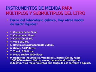 INSTRUMENTOS DE MEDIDA   PARA MÚLTIPLOS Y SUBMÚLTIPLOS DEL LITRO Fuera del laboratorio químico, hay otros modos  de medir líquidos: 1. Cuchara de te, 5 ml. 2. Cucharada, 10 ml. 3. Cucharón 25 ml. 4. Vaso 250 ml. 5. Botella aproximadamente 750 ml. 6. Galón, 3.785 litros. 7. Tonel , 200 litros. 8. Metro cúbico 1000 litros. 9. Depósitos industriales, van desde 1 metro cúbico, hasta 1000,000 metros cúbicos, o mas, dependiendo del tipo de industria, y los requerimientos que tenga de ese solvente o líquido. 