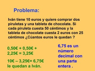 Problema:
Iván tiene 10 euros y quiere comprar dos
piruletas y una tableta de chocolate. Si
cada piruleta cuesta 50 céntimos y la
tableta de chocolate cuesta 2 euros con 25
céntimos ¿Cúantos euros le quedan ?

0,50€ + 0,50€ +
2,25€ = 3,25€
10€ – 3,25€= 6,75€
le quedan a Iván.

6,75 es un
número
decimal con
una parte
entera .

 