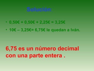 Solución:
• 0,50€ + 0,50€ + 2,25€ = 3,25€
• 10€ – 3,25€= 6,75€ le quedan a Iván.

6,75 es un número decimal
con una parte entera .

 