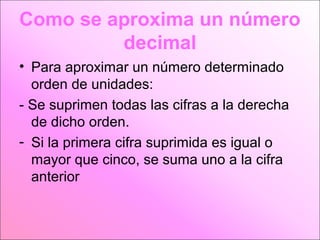 Como se aproxima un número
decimal
• Para aproximar un número determinado
orden de unidades:
- Se suprimen todas las cifras a la derecha
de dicho orden.
- Si la primera cifra suprimida es igual o
mayor que cinco, se suma uno a la cifra
anterior

 