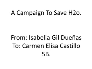 A CampaignToSave H2o. From: Isabella Gil Dueñas To: Carmen Elisa Castillo 5B. 