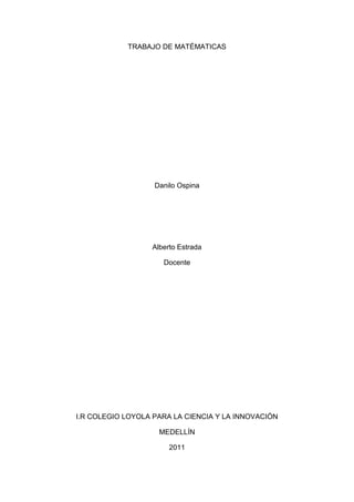 TRABAJO DE MATÉMATICAS <br />Danilo Ospina <br />Alberto Estrada <br />Docente <br />I.R COLEGIO LOYOLA PARA LA CIENCIA Y LA INNOVACIÓN <br />MEDELLÍN <br />2011<br />BIOGRAFÍA <br />-4191093980Arquímedes de Siracusa (en griego antiguo Ἀρχιμήδης) (ca. 287 a. C. – ca. 212 a. C.) fue un matemático griego, físico, ingeniero, inventor y astrónomo. Aunque se conocen pocos detalles de su vida, es considerado uno de los científicos más importantes de la antigüedad clásica. Entre sus avances en física se encuentran sus fundamentos en hidrostática, estática y la explicación del principio de la palanca. Es reconocido por haber diseñado innovadoras máquinas, incluyendo armas de asedio y el tornillo de Arquímedes, que lleva su nombre. Experimentos modernos han probado las afirmaciones de que Arquímedes llegó a diseñar máquinas capaces de sacar barcos enemigos del agua o prenderles fuego utilizando una serie de espejos.1<br />Se considera que Arquímedes fue uno de los matemáticos más grandes de la antigüedad y, en general, de toda la historia.2 3 Usó el método de exhausción para calcular el área bajo el arco de una parábola con el sumatorio de una serie infinita, y dio una aproximación extremadamente precisa del número Pi.4 También definió la espiral que lleva su nombre, fórmulas para los volúmenes de las superficies de revolución y un ingenioso sistema para expresar números muy largos.<br />Arquímedes murió durante el sitio de Siracusa (214–212 a. C.), cuando fue asesinado por un soldado romano, a pesar de que existían órdenes de que no se le hiciese ningún daño.<br />A diferencia de sus inventos, los escritos matemáticos de Arquímedes no fueron muy conocidos en la antigüedad. Los matemáticos de Alejandría lo leyeron y lo citaron, pero la primera compilación integral de su obra no fue realizada hasta c. 530 d. C. por Isidoro de Mileto. Los comentarios de las obras de Arquímedes escritas por Eutócico en el siglo VI las abrieron por primera vez a un público más amplio. Las relativamente pocas copias de trabajos escritos de Arquímedes que sobrevivieron a través de la Edad Media fueron una importante fuente de ideas durante el Renacimiento,5 mientras que el descubrimiento en 1906 de trabajos desconocidos de Arquímedes en el Palimpsesto de Arquímedes ha ayudado a comprender cómo obtuvo sus resultados matemáticos.6<br />ANÉCDOTA<br />¿La Corona De Oro?<br />-11811092075Herón II, rey de Siracusa, pidió un día a su pariente Arquímedes (aprox. 287 a.C. - aprox. 212 a.C.), que comprobara si una corona que había encargado a un orfebre local era realmente de oro puro. El rey le pidió también de forma expresa que no dañase la corona.Arquímedes dio vueltas y vueltas al problema sin saber como atacarlo, hasta que un día, al meterse en la bañera para darse un baño, se le ocurrió la solución. Pensó que el agua que se desbordaba tenía que ser igual al volumen de su cuerpo que estaba sumergido. Si medía el agua que rebosaba al meter la corona, conocería el volumen de la misma y a continuación podría compararlo con el volumen de un objeto de oro del mismo peso que la corona. Si los volúmenes no fuesen iguales, sería una prueba de que la corona no era de oro puro.A consecuencia de la excitación que le produjo su descubrimiento, Arquímedes salió del baño y fue corriendo desnudo como estaba hacia el palacio gritando : quot;
¡Lo encontré! ¡Lo encontré!quot;
. La palabra griega quot;
¡Eureka!quot;
 utilizada por Arquímedes, ha quedado desde entonces como una expresión que indica la realización de un descubrimiento.Al llevar a la práctica lo descubierto, se comprobó que la corona tenía un volumen menor que un objeto de oro de su mismo peso. Contenía plata que es un metal más denso que el oro.<br />