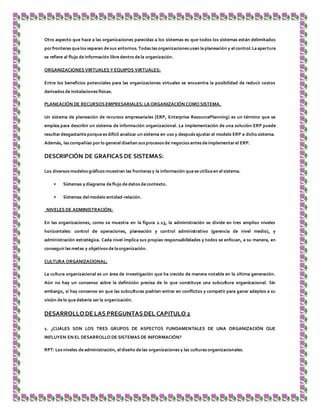 Otro aspecto que hace a las organizaciones parecidas a los sistemas es que todos los sistemas están delimitados
porfronteras que los separan de sus entornos. Todas las organizaciones usan laplaneación y el control.La apertura
se refiere al flujo de información libre dentro de la organización.
ORGANIZACIONES VIRTUALES Y EQUIPOS VIRTUALES:
Entre los beneficios potenciales para las organizaciones virtuales se encuentra la posibilidad de reducir costos
derivados de instalaciones físicas.
PLANEACIÓN DE RECURSOS EMPRESARIALES: LA ORGANIZACIÓN COMO SISTEMA.
Un sistema de planeación de recursos empresariales [ERP, Enterprise ResourcePlanning) es un término que se
emplea para describir un sistema de información organizacional. La implementación de una solución ERP puede
resultardesgastante porque es difícil analizar un sistema en uso y después ajustar el modelo ERP a dicho sistema.
Además, las compañías por lo general diseñan sus procesos de negocios antes de implementarel ERP.
DESCRIPCIÓN DE GRAFICAS DE SISTEMAS:
Los diversos modelos gráficos muestran las fronteras y la información que se utiliza en el sistema.
• Sistemas y diagrama de flujo de datos de contexto.
• Sistemas del modelo entidad-relación.
NIVELES DE ADMINISTRACIÓN:
En las organizaciones, como se muestra en la figura 2.13, la administración se divide en tres amplios niveles
horizontales: control de operaciones, planeación y control administrativo (gerencia de nivel medio), y
administración estratégica. Cada nivel implica sus propias responsabilidades y todos se enfocan, a su manera, en
conseguir las metas y objetivos de la organización.
CULTURA ORGANIZACIONAL:
La cultura organizacional es un área de investigación que ha crecido de manera notable en la última generación.
Aún no hay un consenso sobre la definición precisa de lo que constituye una subcultura organizacional. Sin
embargo, sí hay consenso en que las subculturas podrían entrar en conflictos y competir para ganar adeptos a su
visión de lo que debería ser la organización.
DESARROLLODE LAS PREGUNTAS DEL CAPITULO 2
1. ¿CUÁLES SON LOS TRES GRUPOS DE ASPECTOS FUNDAMENTALES DE UNA ORGANIZACIÓN QUE
INFLUYEN EN EL DESARROLLO DE SISTEMAS DE INFORMACIÓN?
RPT: Los niveles de administración, el diseño de las organizaciones y las culturas organizacionales.
 