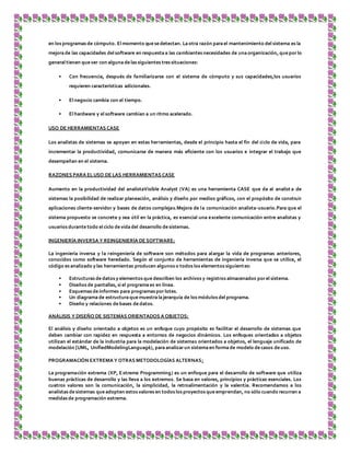 en los programas de cómputo. El momento que se detectan. La otra razón para el mantenimiento del sistema es la
mejora de las capacidades del software en respuesta a las cambiantes necesidades de una organización, que porlo
general tienen que ver con alguna de las siguientes tres situaciones:
• Con frecuencia, después de familiarizarse con el sistema de cómputo y sus capacidades,los usuarios
requieren características adicionales.
• El negocio cambia con el tiempo.
• El hardware y el software cambian a un ritmo acelerado.
USO DE HERRAMIENTAS CASE
Los analistas de sistemas se apoyan en estas herramientas, desde el principio hasta el fin del ciclo de vida, para
incrementar la productividad, comunicarse de manera más eficiente con los usuarios e integrar el trabajo que
desempeñan en el sistema.
RAZONES PARA ELUSO DE LAS HERRAMIENTAS CASE
Aumento en la productividad del analistaVisible Analyst (VA) es una herramienta CASE que da al analist a de
sistemas la posibilidad de realizar planeación, análisis y diseño por medios gráficos, con el propósito de construir
aplicaciones cliente-servidor y bases de datos complejas.Mejora de la comunicación analista-usuario.Para que el
sistema propuesto se concrete y sea útil en la práctica, es esencial una excelente comunicación entre analistas y
usuarios durante todo el ciclo de vida del desarrollo de sistemas.
INGENIERÍA INVERSA Y REINGENIERÍA DE SOFTWARE:
La ingeniería inversa y la reingeniería de software son métodos para alargar la vida de programas anteriores,
conocidos como software heredado. Según el conjunto de herramientas de ingeniería inversa que se utilice, el
código es analizado y las herramientas producen algunos o todos los elementos siguientes:
• Estructuras de datos y elementos que describen los archivos y registros almacenados porel sistema.
• Diseños de pantallas, si el programa es en línea.
• Esquemas de informes para programas porlotes.
• Un diagrama de estructura que muestra lajerarquía de los módulos del programa.
• Diseño y relaciones de bases de datos.
ANÁLISIS Y DISEÑO DE SISTEMAS ORIENTADOS A OBJETOS:
El análisis y diseño orientado a objetos es un enfoque cuyo propósito es facilitar el desarrollo de sistemas que
deben cambiar con rapidez en respuesta a entornos de negocios dinámicos. Los enfoques orientados a objetos
utilizan el estándar de la industria para la modelación de sistemas orientados a objetos, el lenguaje unificado de
modelación [UML, UnifiedModelingLanguagé), para analizarun sistema en forma de modelo de casos de uso.
PROGRAMACIÓN EXTREMA Y OTRAS METODOLOGÍAS ALTERNAS:
La programación extrema (XP, Extreme Programming) es un enfoque para el desarrollo de software que utiliza
buenas prácticas de desarrollo y las lleva a los extremos. Se basa en valores, principios y prácticas esenciales. Los
cuatros valores son la comunicación, la simplicidad, la retroalimentación y la valentía. Recomendamos a los
analistas de sistemas que adopten estos valores en todos los proyectos que emprendan, no sólo cuando recurran a
medidas de programación extrema.
 