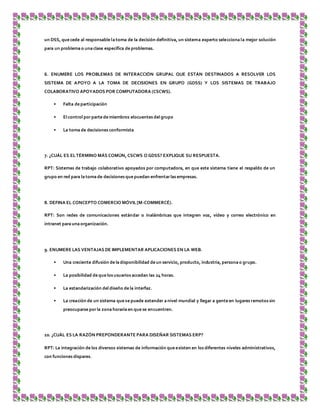 un DSS, que cede al responsable la toma de la decisión definitiva, un sistema experto selecciona la mejor solución
para un problema o una clase específica de problemas.
6. ENUMERE LOS PROBLEMAS DE INTERACCIÓN GRUPAL QUE ESTÁN DESTINADOS A RESOLVER LOS
SISTEMA DE APOYO A LA TOMA DE DECISIONES EN GRUPO (GDSS) Y LOS SISTEMAS DE TRABAJO
COLABORATIVO APOYADOS POR COMPUTADORA (CSCWS).
• Falta de participación
• El control por parte de miembros elocuentes del grupo
• La toma de decisiones conformista
7. ¿CUÁL ES ELTÉRMINO MÁS COMÚN, CSCWS O GDSS? EXPLIQUE SU RESPUESTA.
RPT: Sistemas de trabajo colaborativo apoyados por computadora, en que este sistema tiene el respaldo de un
grupo en red para la toma de decisiones que puedan enfrentarlas empresas.
8. DEFINA EL CONCEPTO COMERCIO MÓVIL[M-COMMERCÉ).
RPT: Son redes de comunicaciones estándar o inalámbricas que integren voz, vídeo y correo electrónico en
intranet para una organización.
9. ENUMERE LAS VENTAJAS DE IMPLEMENTAR APLICACIONES EN LA WEB.
• Una creciente difusión de la disponibilidad de un servicio, producto, industria, persona o grupo.
• La posibilidad de que los usuarios accedan las 24 horas.
• La estandarización del diseño de la interfaz.
• La creación de un sistema que se puede extender a nivel mundial y llegar a gente en lugares remotos sin
preocuparse por la zona horaria en que se encuentren.
10. ¿CUÁL ES LA RAZÓN PREPONDERANTE PARA DISEÑAR SISTEMAS ERP?
RPT: La integración de los diversos sistemas de información que existen en los diferentes niveles administrativos,
con funciones dispares.
 