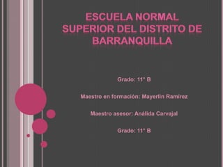 Escuela Normal Superior del Distrito de Barranquilla  Grado: 11° B   Maestro en formación: Mayerlin Ramírez   Maestro asesor: Análida Carvajal    Grado: 11° B 