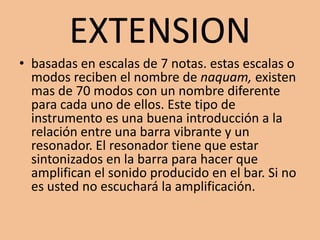 EXTENSIONbasadas en escalas de 7 notas. estas escalas o modos reciben el nombre de naquam, existen mas de 70 modos con un nombre diferente para cada uno de ellos. Este tipo de instrumento es una buena introducción a la relación entre una barra vibrante y un resonador. El resonador tiene que estar sintonizados en la barra para hacer que amplifican el sonido producido en el bar. Si no es usted no escuchará la amplificación.