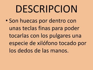 DESCRIPCIONSon huecas por dentro con unas teclas finas para poder tocarlas con los pulgares una especie de xilófono tocado por los dedos de las manos.