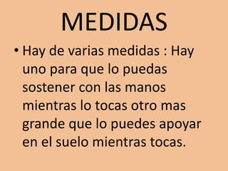 MEDIDASHay de varias medidas : Hay uno para que lo puedas sostener con las manos mientras lo tocas otro mas grande que lo puedes apoyar en el suelo mientras tocas.