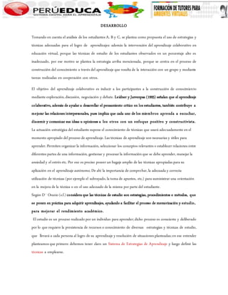 DESARROLLO 
Tomando en cuenta el análisis de los estudiantes A, B y C, se plantea como propuesta el uso de estrategias y 
técnicas adecuadas para el logro de aprendizajes: además la intervención del aprendizaje colaborativo en 
educación virtual, porque las técnicas de estudio de los estudiantes observados en un porcentaje alto es 
inadecuado, por ese motivo se plantea la estrategia arriba mencionada, porque se centra en el proceso de 
construcción del conocimiento a través del aprendizaje que resulta de la interacción con un grupo y mediante 
tareas realizadas en cooperación con otros. 
El objetivo del aprendizaje colaborativo es inducir a los participantes a la construcción de conocimiento 
mediante exploración, discusión, negociación y debate. Leidner y Jarvenpaa (1995) señalan que el aprendizaje 
colaborativo, además de ayudar a desarrollar el pensamiento crítico en los estudiantes, también contribuye a 
mejorar las relaciones interpersonales, pues implica que cada uno de los miembros aprenda a escuchar, 
discernir y comunicar sus ideas u opiniones a los otros con un enfoque positivo y constructivista. 
La actuación estratégica del estudiante supone el conocimiento de técnicas que usará adecuadamente en el 
momento apropiado del proceso de aprendizaje. Las técnicas de aprendizaje son necesarias y útiles para 
aprender. Permiten organizar la información, seleccionar los conceptos relevantes o establecer relaciones entre 
diferentes partes de una información, gestionar y procesar la información que se debe aprender, manejar la 
ansiedad y el estrés etc. Por eso es preciso poseer un bagaje amplio de las técnicas apropiadas para su 
aplicación en el aprendizaje autónomo. De ahí la importancia de comprobar, la adecuada y correcta 
utilización de técnicas (por ejemplo el subrayado, la toma de apuntes, etc.) para suministrar una orientación 
en la mejora de la técnica o en el uso adecuado de la misma por parte del estudiante. 
Según D´ Orazio (s.f.) considera que las técnicas de estudio son estrategias, procedimientos o métodos, que 
se ponen en práctica para adquirir aprendizajes, ayudando a facilitar el proceso de memorización y estudio, 
para mejorar el rendimiento académico. 
El estudio es un proceso realizado por un individuo para aprender; dicho proceso es consciente y deliberado 
por lo que requiere la prexistencia de recursos o conocimiento de diversas estrategias y técnicas de estudio, 
que llevará a cada persona al logro de su aprendizaje y resolución de situaciones planteadas; en ese entender 
planteamos que primero debemos tener claro un Sistema de Estrategias de Aprendizaje y luego definir las 
técnicas a emplearse. 
 