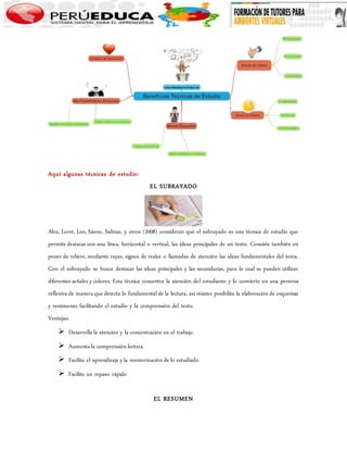 Aquí algunas técnicas de estudio: 
EL SUBRAYADO 
Alva, Loret, Loo, Sáenz, Salinas, y otros (2008) consideran que el subrayado es una técnica de estudio que 
permite destacar con una línea, horizontal o vertical, las ideas principales de un texto. Consiste también en 
poner de relieve, mediante rayas, signos de realce o llamadas de atención las ideas fundamentales del tema. 
Con el subrayado se busca destacar las ideas principales y las secundarias, para lo cual se pueden utilizar 
diferentes señales y colores. Esta técnica concentra la atención del estudiante y lo convierte en una persona 
reflexiva de manera que detecta lo fundamental de la lectura, así mismo posibilita la elaboración de esquemas 
y resúmenes facilitando el estudio y la comprensión del texto. 
Ventajas: 
 Desarrolla la atención y la concentración en el trabajo. 
 Aumenta la comprensión lectora. 
 Facilita el aprendizaje y la memorización de lo estudiado. 
 Facilita un repaso rápido 
EL RESUMEN 
 