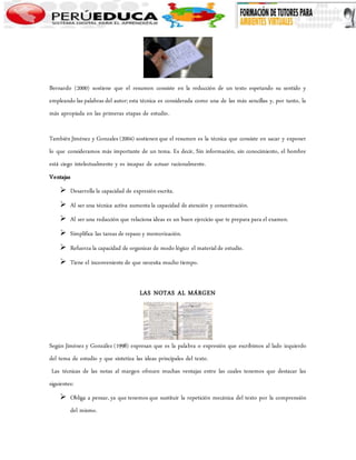Bernardo (2000) sostiene que el resumen consiste en la reducción de un texto espetando su sentido y 
empleando las palabras del autor; esta técnica es considerada como una de las más sencillas y, por tanto, la 
más apropiada en las primeras etapas de estudio. 
También Jiménez y Gonzales (2004) sostienen que el resumen es la técnica que consiste en sacar y exponer 
lo que consideramos más importante de un tema. Es decir, Sin información, sin conocimiento, el hombre 
está ciego intelectualmente y es incapaz de actuar racionalmente. 
Ventajas 
 Desarrolla la capacidad de expresión escrita. 
 Al ser una técnica activa aumenta la capacidad de atención y concentración. 
 Al ser una redacción que relaciona ideas es un buen ejercicio que te prepara para el examen. 
 Simplifica las tareas de repaso y memorización. 
 Refuerza la capacidad de organizar de modo lógico el material de estudio. 
 Tiene el inconveniente de que necesita mucho tiempo. 
LAS NOTAS AL MÁRGEN 
Según Jiménez y González (1998) expresan que es la palabra o expresión que escribimos al lado izquierdo 
del tema de estudio y que sintetiza las ideas principales del texto. 
Las técnicas de las notas al margen ofrecen muchas ventajas entre las cuales tenemos que destacar las 
siguientes: 
 Obliga a pensar, ya que tenemos que sustituir la repetición mecánica del texto por la comprensión 
del mismo. 
 