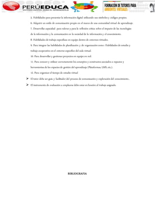 5. Habilidades para presentar la información digital utilizando sus símbolos y códigos propios. 
6. Adquirir un estilo de comunicación propio en el marco de una comunidad virtual de aprendizaje. 
7. Desarrollar capacidad para valorar y para la reflexión crítica sobre el impacto de las tecnologías 
de la información y la comunicación en la sociedad de la información y el conocimiento. 
8. Habilidades de trabajo específicas en equipo dentro de entornos virtuales. 
9. Para integrar las habilidades de planificación y de organización como: Habilidades de estudio y 
trabajo cooperativo en el entorno específico del aula virtual. 
10. Para desarrollar y gestionar proyectos en equipo en red. 
11. Para conocer y utilizar correctamente los conceptos y constructos asociados a espacios y 
herramientas de los espacios de gestión del aprendizaje (Plataformas, LMS, etc.). 
12. Para organizar el tiempo de estudio virtual 
 El tutor debe ser guía y facilitador del proceso de comunicación y exploración del conocimiento. 
 El instrumento de evaluación a emplearse debe estar en función al trabajo asignado. 
BIBLIOGRAFIA 
 