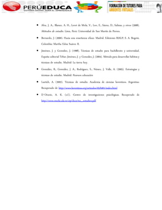  Alva, J. A., Blanco, A. H., Loret de Mola, V., Loo, E., Sáenz, D., Salinas, y otros (2008). 
Métodos de estudio . Lima, Perú: Universidad de San Martín de Porres. 
 Bernardo, J. (2000). Hacia una enseñanza eficaz. Madrid. Ediciones RIALP, S. A. Bogotá, 
Colombia: Martha Edna Suárez R. 
 Jiménez, J. y González, J. (1998). Técnicas de estudio para bachillerato y universidad. 
España: editorial Tébar. Jiménez, J. y González, J. (2004). Método para desarrollar hábitos y 
técnicas de estudio. Madrid: La tierra hoy. 
 González, R., González, J. A., Rodríguez, S., Núnez, J. Valle, A. (2005). Estrategias y 
técnicas de estudio. Madrid: Pearson educación 
 Luetich, A. (2002). Técnicas de estudio. Academia de ciencias luventicos. Argentina: 
Recuperado de http://www.luventicus.org/articulos/02A001/index.html 
 D´Orazio, A. K. (s.f.). Centro de investigaciones psicológicas. Recuperado de 
http://www.medic.ula.ve/cip/docs/tec_estudios.pdf 
