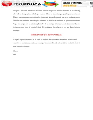 conceptos a relacionar, información a retener, para un ensayo); no identifica el objetivo de la actividad y 
sobre todo no tiene propósito definido por ende no elabora un plan estratégico para llegar a su meta, esto 
debido a que no existe una motivación sobre el curso que lleva; podemos decir que es un estudiante que no 
encuentra una motivación suficiente para concentrar su esfuerzo en desarrollar su aprendizaje autónomo. 
Porque no cumple con los objetivos planteados de la consigna ni toma en cuenta las recomendaciones 
pertinentes según como lo estipula la Guía del participante. Sin embargo, el cree que llego al objetivo 
propuesto. 
INTERVENCIÓN DEL TUTOR VIRTUAL: 
Te sugiero organizar las ideas a fin de lograr un producto relacionado a tus experiencias, recuerda es un 
ensayo ten en cuenta su elaboración, las partes que lo comprenden, cuál es tu posición y motivación frente al 
tema, estamos en contacto. 
Saludos 
Jaime 
 