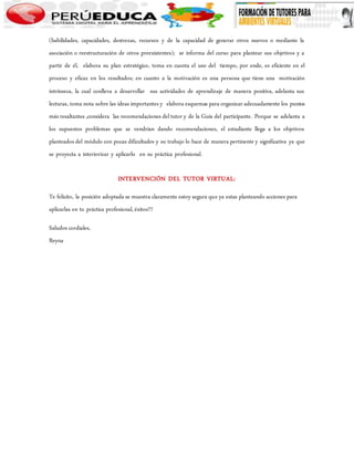(habilidades, capacidades, destrezas, recursos y de la capacidad de generar otros nuevos o mediante la 
asociación o reestructuración de otros preexistentes); se informa del curso para plantear sus objetivos y a 
partir de él, elabora su plan estratégico, toma en cuenta el uso del tiempo, por ende, es eficiente en el 
proceso y eficaz en los resultados; en cuanto a la motivación es una persona que tiene una motivación 
intrínseca, la cual conlleva a desarrollar sus actividades de aprendizaje de manera positiva, adelanta sus 
lecturas, toma nota sobre las ideas importantes y elabora esquemas para organizar adecuadamente los puntos 
más resaltantes ,considera las recomendaciones del tutor y de la Guía del participante. Porque se adelanta a 
los supuestos problemas que se vendrían dando recomendaciones, el estudiante llega a los objetivos 
planteados del módulo con pocas dificultades y su trabajo lo hace de manera pertinente y significativa ya que 
se proyecta a interiorizar y aplicarlo en su práctica profesional. 
INTERVENCIÓN DEL TUTOR VIRTUAL: 
Te felicito, la posición adoptada se muestra claramente estoy segura que ya estas planteando acciones para 
aplicarlas en tu práctica profesional, éxitos!!! 
Saludos cordiales, 
Reyna 
 
