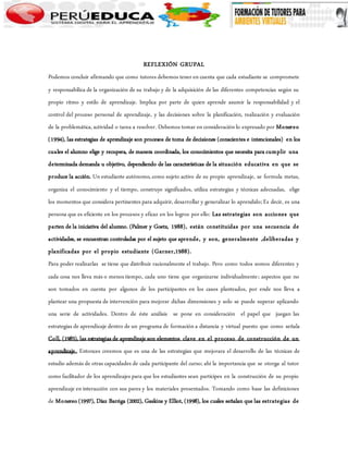 REFLEXIÓN GRUPAL 
Podemos concluir afirmando que como tutores debemos tener en cuenta que cada estudiante se compromete 
y responsabiliza de la organización de su trabajo y de la adquisición de las diferentes competencias según su 
propio ritmo y estilo de aprendizaje. Implica por parte de quien aprende asumir la responsabilidad y el 
control del proceso personal de aprendizaje, y las decisiones sobre la planificación, realización y evaluación 
de la problemática, actividad o tarea a resolver. Debemos tomar en consideración lo expresado por Monereo 
(1994), las estrategias de aprendizaje son procesos de toma de decisiones (conscientes e intencionales) en los 
cuales el alumno elige y recupera, de manera coordinada, los conocimientos que necesita para cumplir una 
determinada demanda u objetivo, dependiendo de las características de la situación educativa en que se 
produce la acción. Un estudiante autónomo, como sujeto activo de su propio aprendizaje, se formula metas, 
organiza el conocimiento y el tiempo, construye significados, utiliza estrategias y técnicas adecuadas, elige 
los momentos que considera pertinentes para adquirir, desarrollar y generalizar lo aprendido; Es decir, es una 
persona que es eficiente en los procesos y eficaz en los logros por ello: Las estrategias son acciones que 
parten de la iniciativa del alumno. (Palmer y Goetz, 1988), están constituidas por una secuencia de 
actividades, se encuentran controladas por el sujeto que aprende, y son, generalmente ,deliberadas y 
planificadas por el propio estudiante (Garner,1988). 
Para poder realizarlas se tiene que distribuir racionalmente el trabajo. Pero como todos somos diferentes y 
cada cosa nos lleva más o menos tiempo, cada uno tiene que organizarse individualmente; aspectos que no 
son tomados en cuenta por algunos de los participantes en los casos planteados, por ende nos lleva a 
plantear una propuesta de intervención para mejorar dichas dimensiones y solo se puede superar aplicando 
una serie de actividades. Dentro de éste análisis se pone en consideración el papel que juegan las 
estrategias de aprendizaje dentro de un programa de formación a distancia y virtual puesto que como señala 
Coll, (1983), las estrategias de aprendizaje son elementos clave en el proceso de construcción de un 
aprendizaje. Entonces creemos que es una de las estrategias que mejorara el desarrollo de las técnicas de 
estudio además de otras capacidades de cada participante del curso; ahí la importancia que se otorga al tutor 
como facilitador de los aprendizajes para que los estudiantes sean partícipes en la construcción de su propio 
aprendizaje en interacción con sus pares y los materiales presentados. Tomando como base las definiciones 
de Monereo (1997), Díaz Barriga (2002), Gaskins y Elliot, (1998), los cuales señalan que las estrategias de 
 