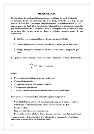 4
METODOLOGIA.
El principio de Bernoulli, también denominado ecuación de Bernoulli o Trinomio
de Bernoulli, describe el comportamiento de un fluido moviéndose a lo largo de una
línea de corriente. Fue expuesto por Daniel Bernoulli en su obra Hidrodinámica (1738) y
expresa que en un fluido ideal (sin viscosidad ni rozamiento) en régimen de circulación
por un conducto cerrado, la energía que posee el fluido permanece constante a lo largo
de su recorrido. La energía de un fluido en cualquier momento consta de tres
componentes:
1. Cinética: es la energía debida a la velocidad que posea el fluido.
2. Potencial gravitacional: es la energía debido a la altitud que un fluido posea.
3. Energía de flujo: es la energía que un fluido contiene debido a la presión que
posee.
La siguiente ecuación conocida como "Ecuación de Bernoulli" (Trinomio de Bernoulli)
donde:
 = velocidad del fluido en la sección considerada.
 = densidad del fluido.
 = presión a lo largo de la línea de corriente.
 = aceleración gravitatoria
 = altura en la dirección de la gravedad desde una cota de referencia.
Para aplicar la ecuación se deben realizar los siguientes supuestos:
 Viscosidad (fricción interna) = 0 Es decir, se considera que la línea de corriente
sobre la cual se aplica se encuentra en una zona 'no viscosa' del fluido.
 Caudal constante
 Flujo incompresible, donde ρ es constante.
 La ecuación se aplica a lo largo de una línea de corriente o en un flujo irrotacional
Aunque el nombre de la ecuación se debe a Bernoulli, la forma arriba expuesta fue
presentada en primer lugar por Leonhard Euler.
 