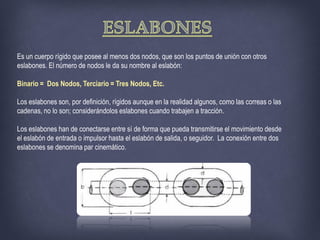 Es un cuerpo rígido que posee al menos dos nodos, que son los puntos de unión con otros
eslabones. El número de nodos le da su nombre al eslabón:
Binario = Dos Nodos, Terciario = Tres Nodos, Etc.
Los eslabones son, por definición, rígidos aunque en la realidad algunos, como las correas o las
cadenas, no lo son; considerándolos eslabones cuando trabajen a tracción.
Los eslabones han de conectarse entre sí de forma que pueda transmitirse el movimiento desde
el eslabón de entrada o impulsor hasta el eslabón de salida, o seguidor. La conexión entre dos
eslabones se denomina par cinemático.
 