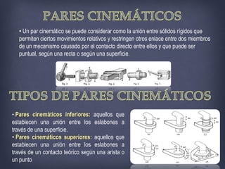 • Un par cinemático se puede considerar como la unión entre sólidos rígidos que
permiten ciertos movimientos relativos y restringen otros enlace entre dos miembros
de un mecanismo causado por el contacto directo entre ellos y que puede ser
puntual, según una recta o según una superficie.
• Pares cinemáticos inferiores: aquellos que
establecen una unión entre los eslabones a
través de una superficie.
• Pares cinemáticos superiores: aquellos que
establecen una unión entre los eslabones a
través de un contacto teórico según una arista o
un punto
 