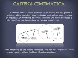 Al conectar entre sí varios eslabones de tal manera que sea posible el
movimiento relativo entre ellos y se proporciona un movimiento de salida controlado
en respuesta A un movimiento de entrada, se obtiene una cadena cinemática; si
dicha conexión no permite movimiento, se tratará de una estructura.
Todo mecanismo es una cadena cinemática; pero con una determinada cadena
cinemática cabe la posibilidad de obtener diferentes mecanismos.
 