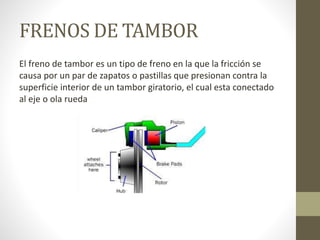 FRENOS DE TAMBOR
El freno de tambor es un tipo de freno en la que la fricción se
causa por un par de zapatos o pastillas que presionan contra la
superficie interior de un tambor giratorio, el cual esta conectado
al eje o ola rueda
 
