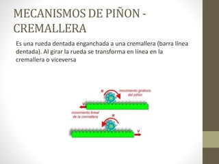 MECANISMOS DE PIÑON -
CREMALLERA
Es una rueda dentada enganchada a una cremallera (barra línea
dentada). Al girar la rueda se transforma en línea en la
cremallera o viceversa
 
