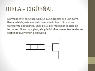 BIELA – CIGÜEÑAL
Normalmente no se usa solo, se suele acoplar el a una barra
llamada biela, este mecanismo el movimiento circular se
transforma e rectilíneo. En la biela, o si movemos la biela de
forma rectilínea hace girar, al cigüeñal el movimiento circular en
rectilíneo que vienen o viceversa
 
