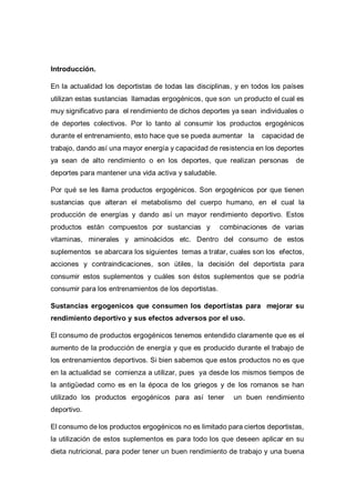 Introducción.
En la actualidad los deportistas de todas las disciplinas, y en todos los países
utilizan estas sustancias llamadas ergogénicos, que son un producto el cual es
muy significativo para el rendimiento de dichos deportes ya sean individuales o
de deportes colectivos. Por lo tanto al consumir los productos ergogénicos
durante el entrenamiento, esto hace que se pueda aumentar la capacidad de
trabajo, dando así una mayor energía y capacidad de resistencia en los deportes
ya sean de alto rendimiento o en los deportes, que realizan personas de
deportes para mantener una vida activa y saludable.
Por qué se les llama productos ergogénicos. Son ergogénicos por que tienen
sustancias que alteran el metabolismo del cuerpo humano, en el cual la
producción de energías y dando así un mayor rendimiento deportivo. Estos
productos están compuestos por sustancias y combinaciones de varias
vitaminas, minerales y aminoácidos etc. Dentro del consumo de estos
suplementos se abarcara los siguientes temas a tratar, cuales son los efectos,
acciones y contraindicaciones, son útiles, la decisión del deportista para
consumir estos suplementos y cuáles son éstos suplementos que se podría
consumir para los entrenamientos de los deportistas.
Sustancias ergogenicos que consumen los deportistas para mejorar su
rendimiento deportivo y sus efectos adversos por el uso.
El consumo de productos ergogénicos tenemos entendido claramente que es el
aumento de la producción de energía y que es producido durante el trabajo de
los entrenamientos deportivos. Si bien sabemos que estos productos no es que
en la actualidad se comienza a utilizar, pues ya desde los mismos tiempos de
la antigüedad como es en la época de los griegos y de los romanos se han
utilizado los productos ergogénicos para así tener un buen rendimiento
deportivo.
El consumo de los productos ergogénicos no es limitado para ciertos deportistas,
la utilización de estos suplementos es para todo los que deseen aplicar en su
dieta nutricional, para poder tener un buen rendimiento de trabajo y una buena
 