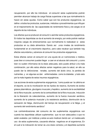 recuperación, por ello los individuos al consumir estos suplementos podrán
permiten alcanzar trabajo de carga físicas superiores a las que normalmente lo
hacen sin estas ayudas. Como saber que son los productos ergogénicos, se
define a todos los productos, sustancias, métodos o procedimientos que influyan
en el mejoramiento de las capacidades de rendimiento físico y de cargas en el
deporte de los individuos.
Los efectos que se producen al consumir o asimilar estos productos ergogénicos.
En todos los deportistas se da el aumento de energía, por ende podrán realizar
mayores cargas de entrenamientos que normalmente lo realizaban si estos
productos en su dieta alimenticia. Dando así unos niveles de rendimiento
fundamental en el crecimiento deportivo, pero cabe recalcar que también hay
efectos secundarios y adversos al consumir los productos ergogenicos.
Estos efectos serian al consumir sin una ayuda de un nutricionista o médico,
pues bien si consumen pueden llegar a caer en el abusos del consumó y como
bien no suelen informarse de la dosis adecuada, esto puede atribuir a la mala
combinación, por ello estos efectos serian negativos para la salud, en ello se
puede dar la disfunciones renales, aumento del ácido úrico, la perdida de
nutrientes, y en algunas se dan enfermedades como la diabetes y todo esto
por la mala ingesta de estos insumos ergogénicos.
Las acciones de estos suplementos ergogenicos, “como puede ser la cafeína en
el deporte, se da la movilización de los lípidos de reserva, Aumento de ácidos
grasos plasmáticos, glucógeno muscular y hepático, aumento de la excitabilidad
de la fibra muscular, aumento de la contractilidad de la fibra muscular, Inducción
de la liberación de catecolaminas, aumento de la fuerza muscular aeróbica,
aumento de la potencia muscular y la resistencia aeróbica, disminución de la
sensación de fatiga, disminución del tiempo de recuperación a la fatiga, y el
aumento del rendimiento aeróbico”
Las contraindicaciones del consumo de los suplementos ergogénicos son
cuando los deportistas utilizan suplementos que no son adecuados o que no
están avalados por médicos y estos se auto medican dando así un inadecuado
uso de estos suplementos, causando efectos negativos en el organismos. En
el cual si la indicación de tomar es una dosis correcta y el deportista aumenta
 