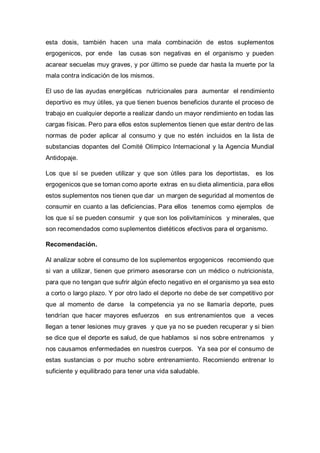 esta dosis, también hacen una mala combinación de estos suplementos
ergogenicos, por ende las cusas son negativas en el organismo y pueden
acarear secuelas muy graves, y por último se puede dar hasta la muerte por la
mala contra indicación de los mismos.
El uso de las ayudas energéticas nutricionales para aumentar el rendimiento
deportivo es muy útiles, ya que tienen buenos beneficios durante el proceso de
trabajo en cualquier deporte a realizar dando un mayor rendimiento en todas las
cargas físicas. Pero para ellos estos suplementos tienen que estar dentro de las
normas de poder aplicar al consumo y que no estén incluidos en la lista de
substancias dopantes del Comité Olímpico Internacional y la Agencia Mundial
Antidopaje.
Los que sí se pueden utilizar y que son útiles para los deportistas, es los
ergogenicos que se toman como aporte extras en su dieta alimenticia, para ellos
estos suplementos nos tienen que dar un margen de seguridad al momentos de
consumir en cuanto a las deficiencias. Para ellos tenemos como ejemplos de
los que sí se pueden consumir y que son los polivitamínicos y minerales, que
son recomendados como suplementos dietéticos efectivos para el organismo.
Recomendación.
Al analizar sobre el consumo de los suplementos ergogenicos recomiendo que
si van a utilizar, tienen que primero asesorarse con un médico o nutricionista,
para que no tengan que sufrir algún efecto negativo en el organismo ya sea esto
a corto o largo plazo. Y por otro lado el deporte no debe de ser competitivo por
que al momento de darse la competencia ya no se llamaría deporte, pues
tendrían que hacer mayores esfuerzos en sus entrenamientos que a veces
llegan a tener lesiones muy graves y que ya no se pueden recuperar y si bien
se dice que el deporte es salud, de que hablamos si nos sobre entrenamos y
nos causamos enfermedades en nuestros cuerpos. Ya sea por el consumo de
estas sustancias o por mucho sobre entrenamiento. Recomiendo entrenar lo
suficiente y equilibrado para tener una vida saludable.
 