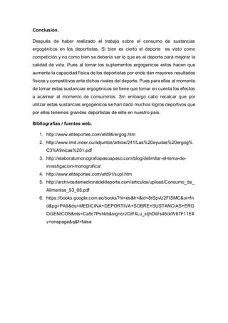 Conclusión.
Después de haber realizado el trabajo sobre el consumo de sustancias
ergogénicos en los deportistas. Si bien es cierto el deporte es visto como
competición y no como bien se debería ser lo que es el deporte para mejorar la
calidad de vida. Pues al tomar los suplementos ergogenicos estos hacen que
aumente la capacidad física de los deportistas por ende dan mayores resultados
físicos y competitivos ante dichos rivales del deporte. Pues para ellos al momento
de tomar estas sustancias ergogénicos se tiene que tomar en cuenta los efectos
a acarrear al momento de consumirlos. Sin embargo cabo recalcar que por
utilizar estas sustancias ergogénicos se han dado muchos logros deportivos que
por ellos tenemos grandes deportistas de elite en nuestro país.
Bibliografías / fuentes web.
1. http://www.efdeportes.com/efd86/ergog.htm
2. http://www.imd.inder.cu/adjuntos/article/241/Las%20ayudas%20ergog%
C3%A9nicas%201.pdf
3. http://elaboratumonografiapasoapaso.com/blog/delimitar-el-tema-de-
investigacion-monografica/
4. http://www.efdeportes.com/efd91/supl.htm
5. http://archivosdemedicinadeldeporte.com/articulos/upload/Consumo_de_
Alimentos_93_88.pdf
6. https://books.google.com.ec/books?hl=es&lr=&id=8rSpvU2FISMC&oi=fn
d&pg=PA9&dq=MEDICINA+DEPORTIVA+SOBRE+SUSTANCIAS+ERG
OGENICOS&ots=Ca5c7Pshkb&sig=crJCW4Lu_sIjhDWs46ckW67F11E#
v=onepage&q&f=false
 