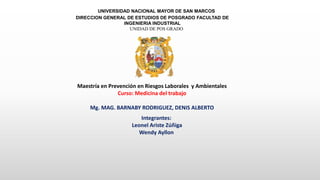 UNIVERSIDAD NACIONAL MAYOR DE SAN MARCOS
DIRECCION GENERAL DE ESTUDIOS DE POSGRADO FACULTAD DE
INGENIERIA INDUSTRIAL
UNIDAD DE POS GRADO
Maestría en Prevención en Riesgos Laborales y Ambientales
Curso: Medicina del trabajo
Mg. MAG. BARNABY RODRIGUEZ, DENIS ALBERTO
Integrantes:
Leonel Ariste Zúñiga
Wendy Ayllon
 