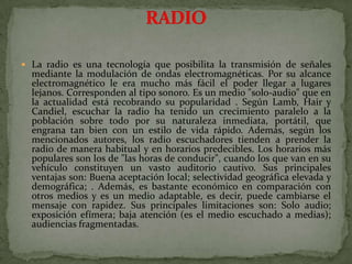 La radio es una tecnología que posibilita la transmisión de señales mediante la modulación de ondas electromagnéticas. Por su alcance electromagnético le era mucho más fácil el poder llegar a lugares lejanos. Corresponden al tipo sonoro. Es un medio "solo-audio" que en la actualidad está recobrando su popularidad . Según Lamb, Hair y Candiel, escuchar la radio ha tenido un crecimiento paralelo a la población sobre todo por su naturaleza inmediata, portátil, que engrana tan bien con un estilo de vida rápido. Además, según los mencionados autores, los radio escuchadores tienden a prender la radio de manera habitual y en horarios predecibles. Los horarios más populares son los de "las horas de conducir", cuando los que van en su vehículo constituyen un vasto auditorio cautivo. Sus principales ventajas son: Buena aceptación local; selectividad geográfica elevada y demográfica; . Además, es bastante económico en comparación con otros medios y es un medio adaptable, es decir, puede cambiarse el mensaje con rapidez. Sus principales limitaciones son: Solo audio; exposición efímera; baja atención (es el medio escuchado a medias); audiencias fragmentadas.RADIO