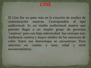 El Cine fue un paso más en la creación de medios de comunicación masivos. Corresponden al tipo audiovisual. Es un medio audiovisual masivo que permite llegar a un amplio grupo de personas "cautivas" pero con baja selectividad. Sus ventajas son: Audiencia cautiva y mayor nitidez de los anuncios de color. Entre sus desventajas se encuentran: Poco selectivo en cuanto a sexo, edad y nivel socioeconómico.CINE